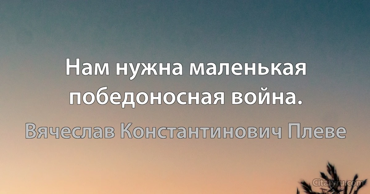 Нам нужна маленькая победоносная война. (Вячеслав Константинович Плеве)