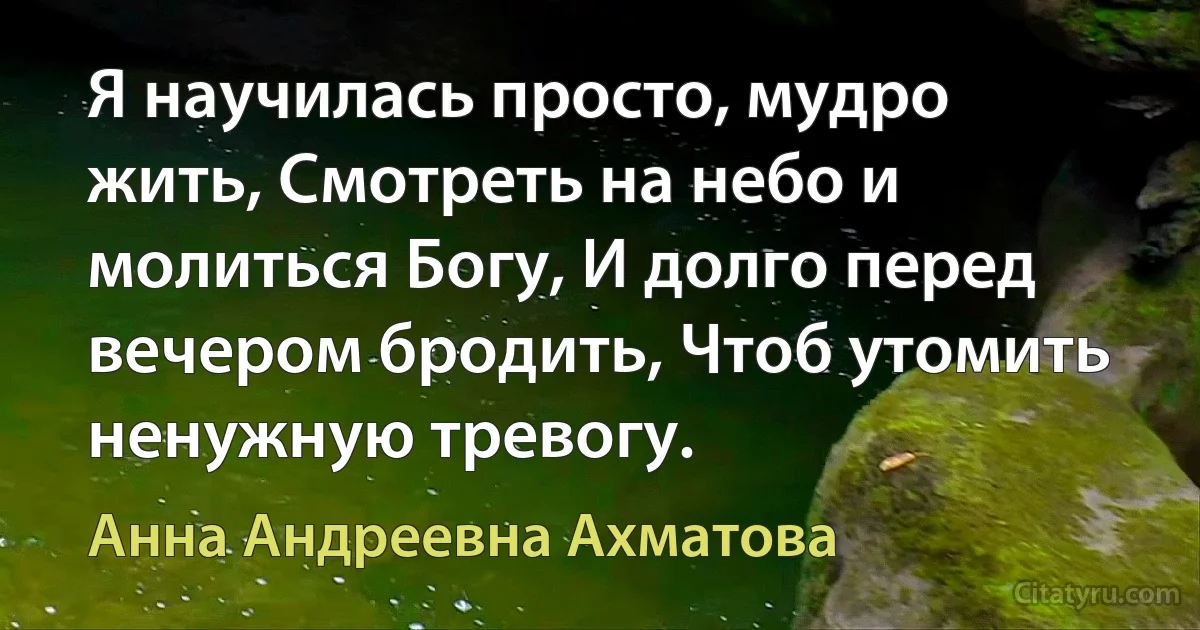 Я научилась просто, мудро жить, Смотреть на небо и молиться Богу, И долго перед вечером бродить, Чтоб утомить ненужную тревогу. (Анна Андреевна Ахматова)
