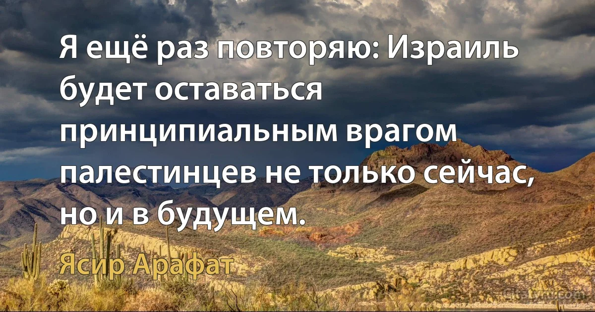 Я ещё раз повторяю: Израиль будет оставаться принципиальным врагом палестинцев не только сейчас, но и в будущем. (Ясир Арафат)