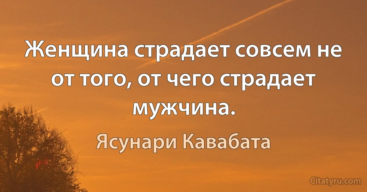 Женщина страдает совсем не от того, от чего страдает мужчина. (Ясунари Кавабата)