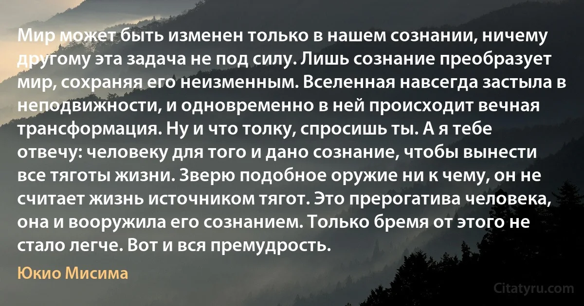 Мир может быть изменен только в нашем сознании, ничему другому эта задача не под силу. Лишь сознание преобразует мир, сохраняя его неизменным. Вселенная навсегда застыла в неподвижности, и одновременно в ней происходит вечная трансформация. Ну и что толку, спросишь ты. А я тебе отвечу: человеку для того и дано сознание, чтобы вынести все тяготы жизни. Зверю подобное оружие ни к чему, он не считает жизнь источником тягот. Это прерогатива человека, она и вооружила его сознанием. Только бремя от этого не стало легче. Вот и вся премудрость. (Юкио Мисима)