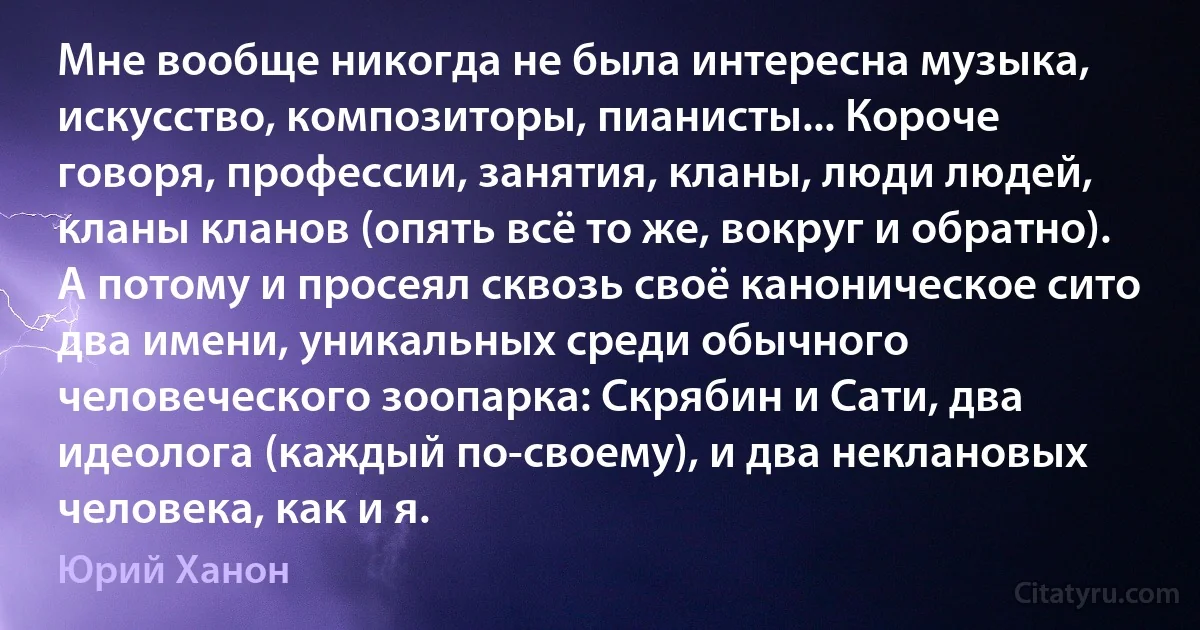 Мне вообще никогда не была интересна музыка, искусство, композиторы, пианисты... Короче говоря, профессии, занятия, кланы, люди людей, кланы кланов (опять всё то же, вокруг и обратно). А потому и просеял сквозь своё каноническое сито два имени, уникальных среди обычного человеческого зоопарка: Скрябин и Сати, два идеолога (каждый по-своему), и два неклановых человека, как и я. (Юрий Ханон)