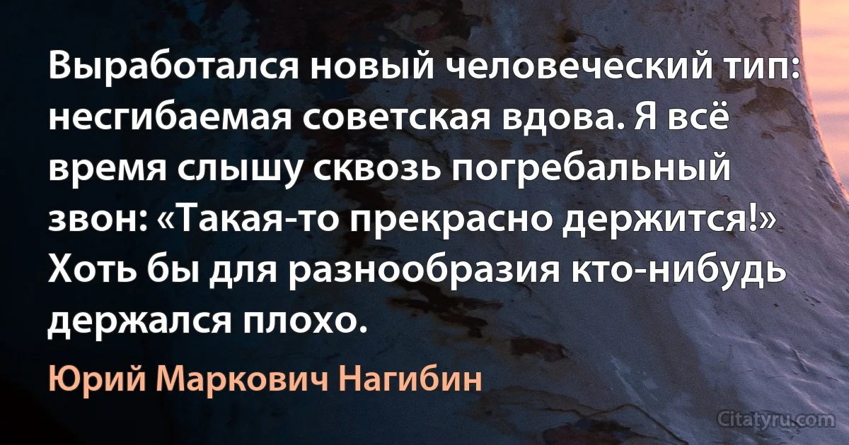 Выработался новый человеческий тип: несгибаемая советская вдова. Я всё время слышу сквозь погребальный звон: «Такая-то прекрасно держится!» Хоть бы для разнообразия кто-нибудь держался плохо. (Юрий Маркович Нагибин)