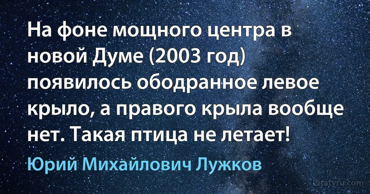 На фоне мощного центра в новой Думе (2003 год) появилось ободранное левое крыло, а правого крыла вообще нет. Такая птица не летает! (Юрий Михайлович Лужков)