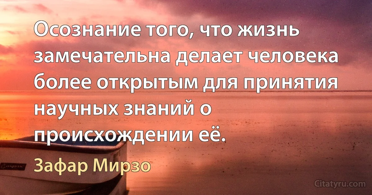 Осознание того, что жизнь замечательна делает человека более открытым для принятия научных знаний о происхождении её. (Зафар Мирзо)