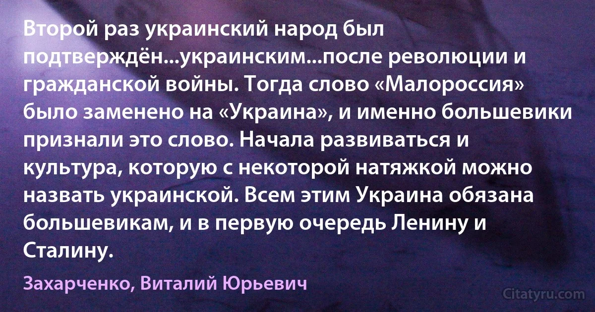 Второй раз украинский народ был подтверждён...украинским...после революции и гражданской войны. Тогда слово «Малороссия» было заменено на «Украина», и именно большевики признали это слово. Начала развиваться и культура, которую с некоторой натяжкой можно назвать украинской. Всем этим Украина обязана большевикам, и в первую очередь Ленину и Сталину. (Захарченко, Виталий Юрьевич)