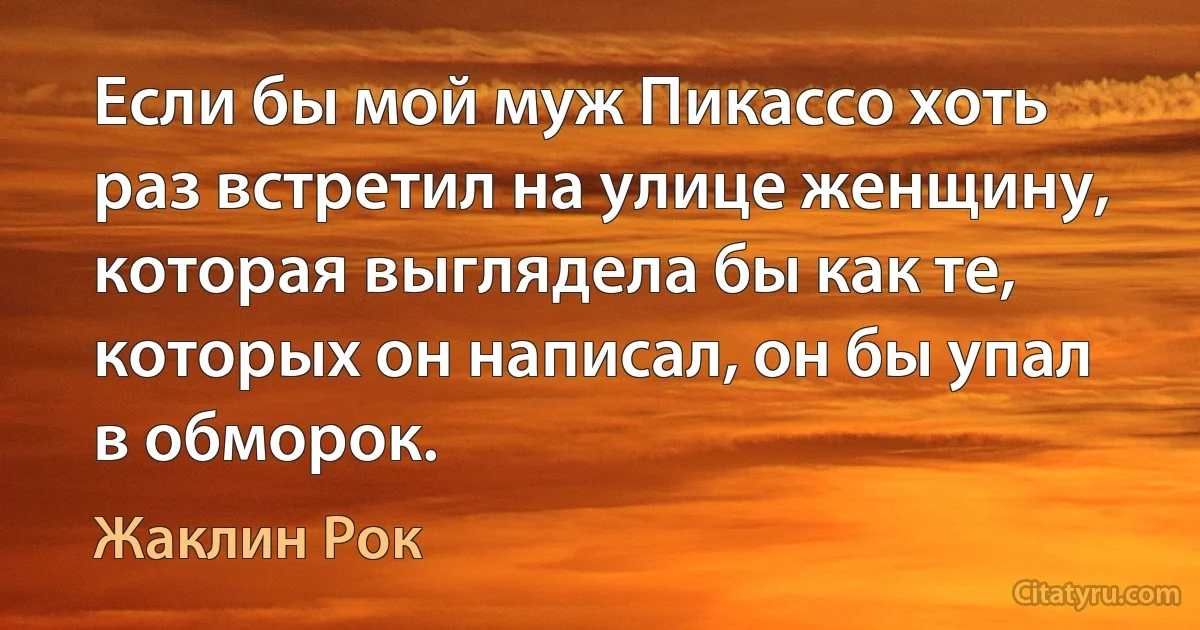 Если бы мой муж Пикассо хоть раз встретил на улице женщину, которая выглядела бы как те, которых он написал, он бы упал в обморок. (Жаклин Рок)