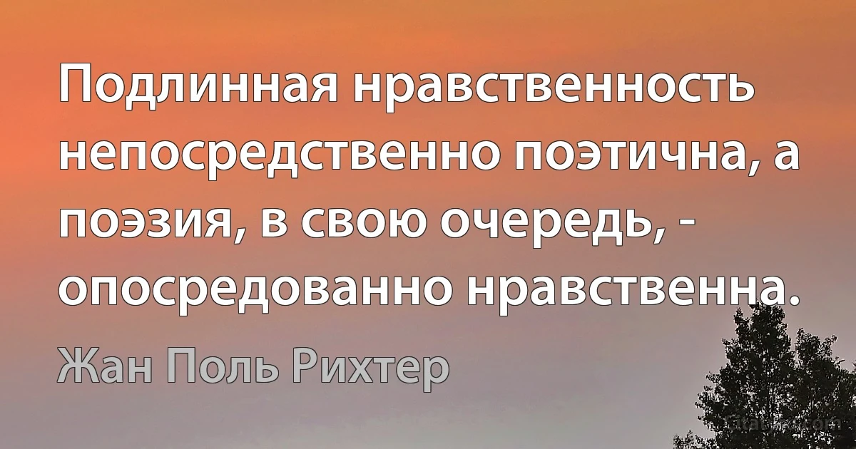 Подлинная нравственность непосредственно поэтична, а поэзия, в свою очередь, - опосредованно нравственна. (Жан Поль Рихтер)