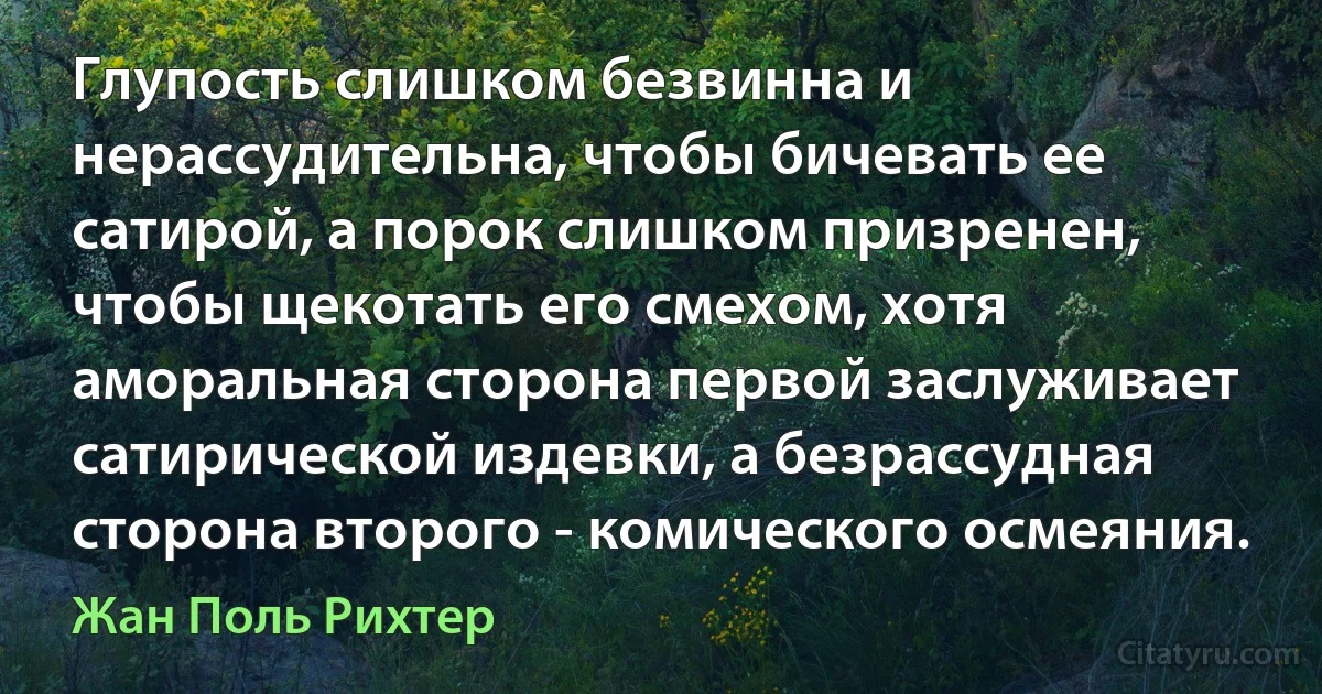 Глупость слишком безвинна и нерассудительна, чтобы бичевать ее сатирой, а порок слишком призренен, чтобы щекотать его смехом, хотя аморальная сторона первой заслуживает сатирической издевки, а безрассудная сторона второго - комического осмеяния. (Жан Поль Рихтер)