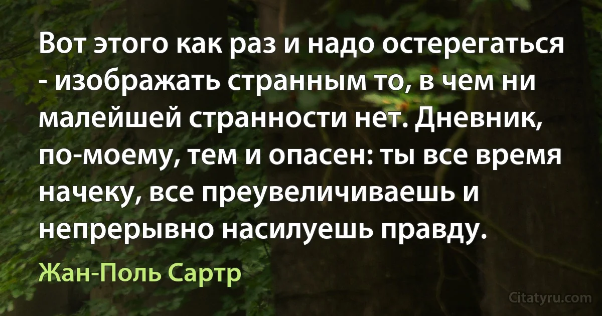 Вот этого как раз и надо остерегаться - изображать странным то, в чем ни малейшей странности нет. Дневник, по-моему, тем и опасен: ты все время начеку, все преувеличиваешь и непрерывно насилуешь правду. (Жан-Поль Сартр)