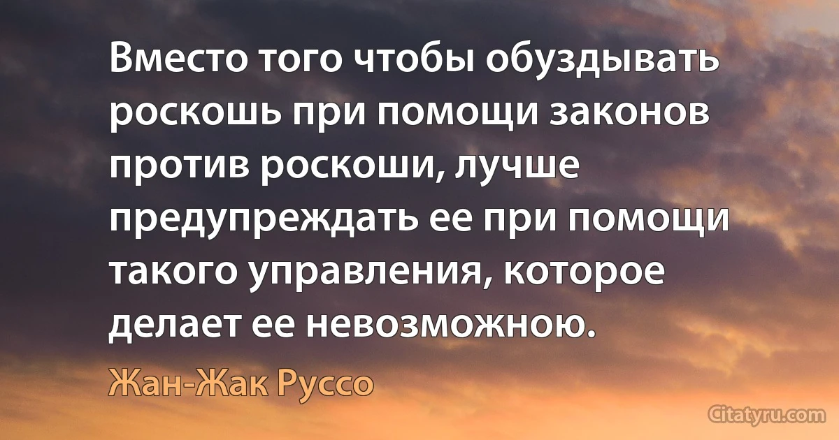 Вместо того чтобы обуздывать роскошь при помощи законов против роскоши, лучше предупреждать ее при помощи такого управления, которое делает ее невозможною. (Жан-Жак Руссо)