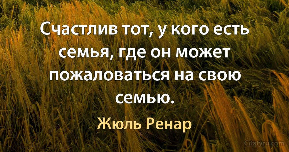 Счастлив тот, у кого есть семья, где он может пожаловаться на свою семью. (Жюль Ренар)