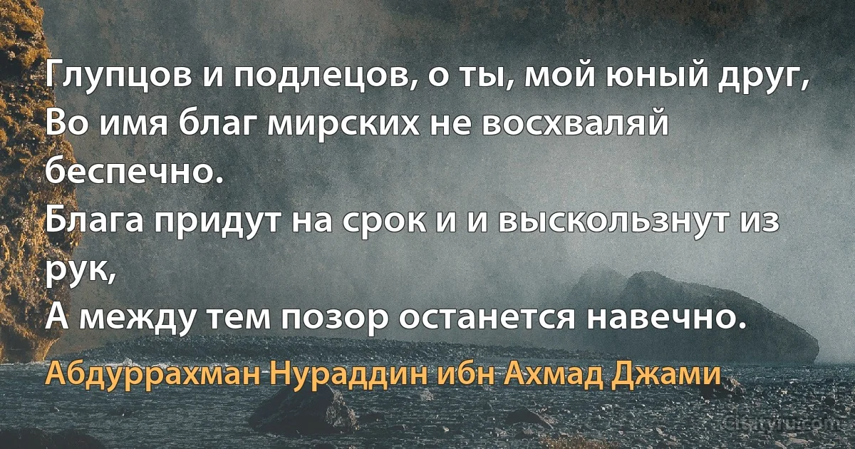 Глупцов и подлецов, о ты, мой юный друг,
Во имя благ мирских не восхваляй беспечно.
Блага придут на срок и и выскользнут из рук,
А между тем позор останется навечно. (Абдуррахман Нураддин ибн Ахмад Джами)