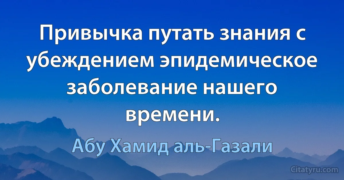 Привычка путать знания с убеждением эпидемическое заболевание нашего времени. (Абу Хамид аль-Газали)