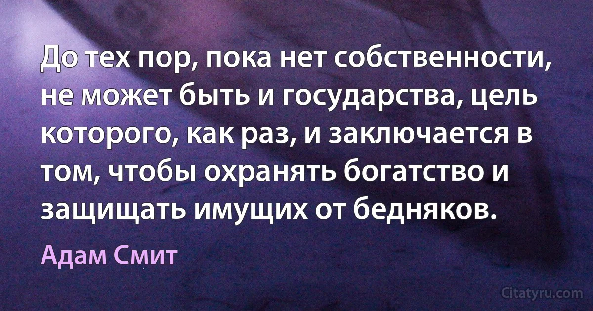 До тех пор, пока нет собственности, не может быть и государства, цель которого, как раз, и заключается в том, чтобы охранять богатство и защищать имущих от бедняков. (Адам Смит)