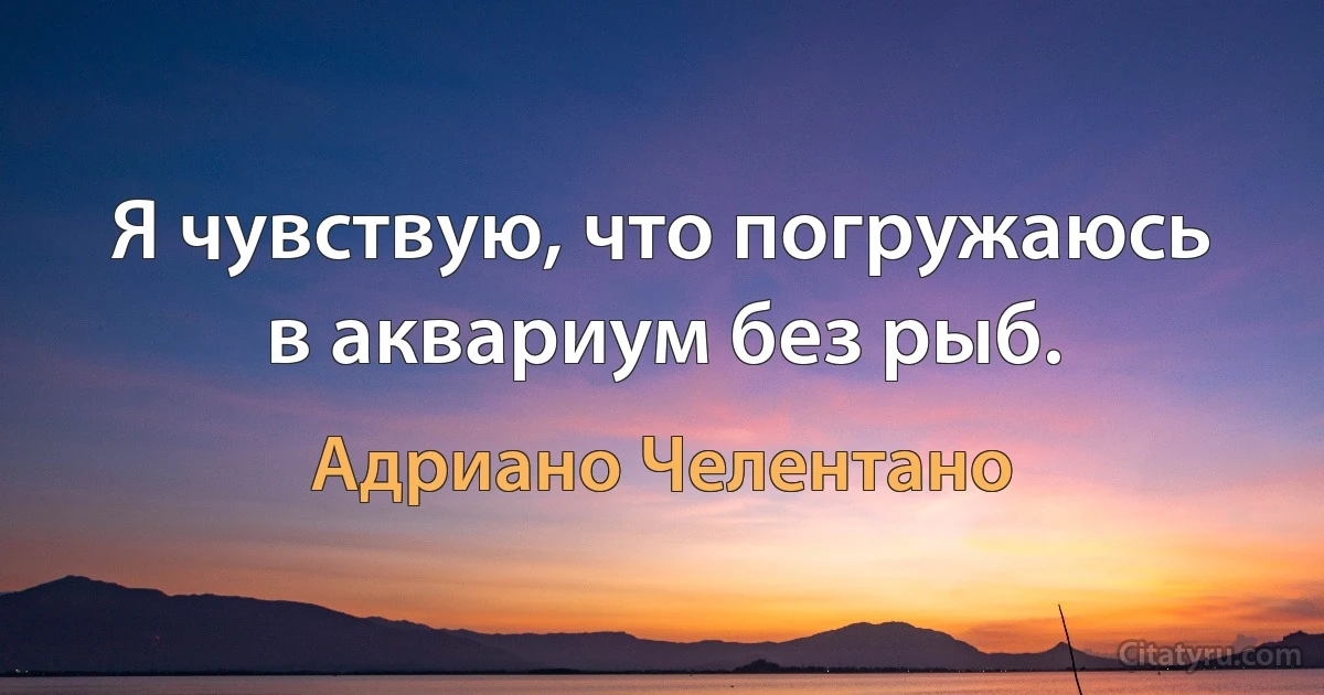 Я чувствую, что погружаюсь в аквариум без рыб. (Адриано Челентано)