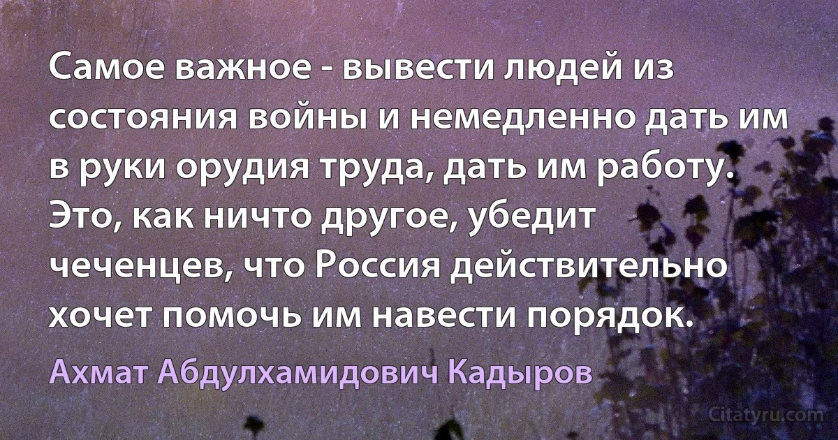 Самое важное - вывести людей из состояния войны и немедленно дать им в руки орудия труда, дать им работу. Это, как ничто другое, убедит чеченцев, что Россия действительно хочет помочь им навести порядок. (Ахмат Абдулхамидович Кадыров)