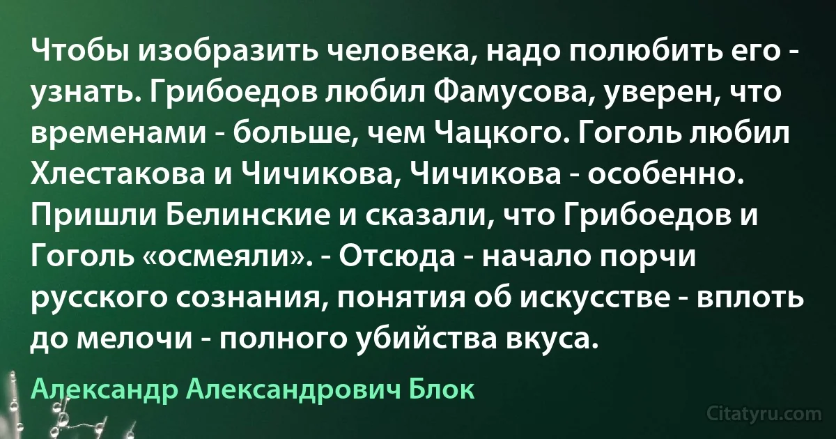 Чтобы изобразить человека, надо полюбить его - узнать. Грибоедов любил Фамусова, уверен, что временами - больше, чем Чацкого. Гоголь любил Хлестакова и Чичикова, Чичикова - особенно. Пришли Белинские и сказали, что Грибоедов и Гоголь «осмеяли». - Отсюда - начало порчи русского сознания, понятия об искусстве - вплоть до мелочи - полного убийства вкуса. (Александр Александрович Блок)