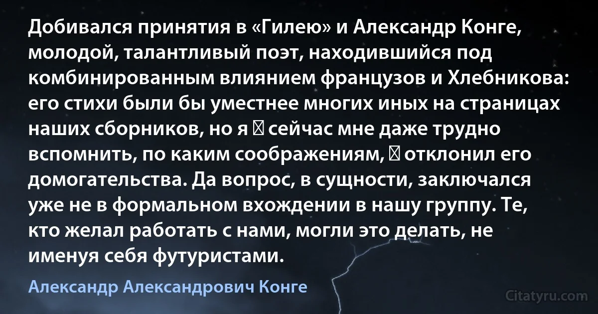 Добивался принятия в «Гилею» и Александр Конге, молодой, талантливый поэт, находившийся под комбинированным влиянием французов и Хлебникова: его стихи были бы уместнее многих иных на страницах наших сборников, но я ― сейчас мне даже трудно вспомнить, по каким соображениям, ― отклонил его домогательства. Да вопрос, в сущности, заключался уже не в формальном вхождении в нашу группу. Те, кто желал работать с нами, могли это делать, не именуя себя футуристами. (Александр Александрович Конге)