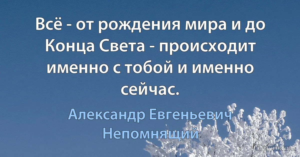 Всё - от рождения мира и до Конца Света - происходит именно с тобой и именно сейчас. (Александр Евгеньевич Непомнящий)