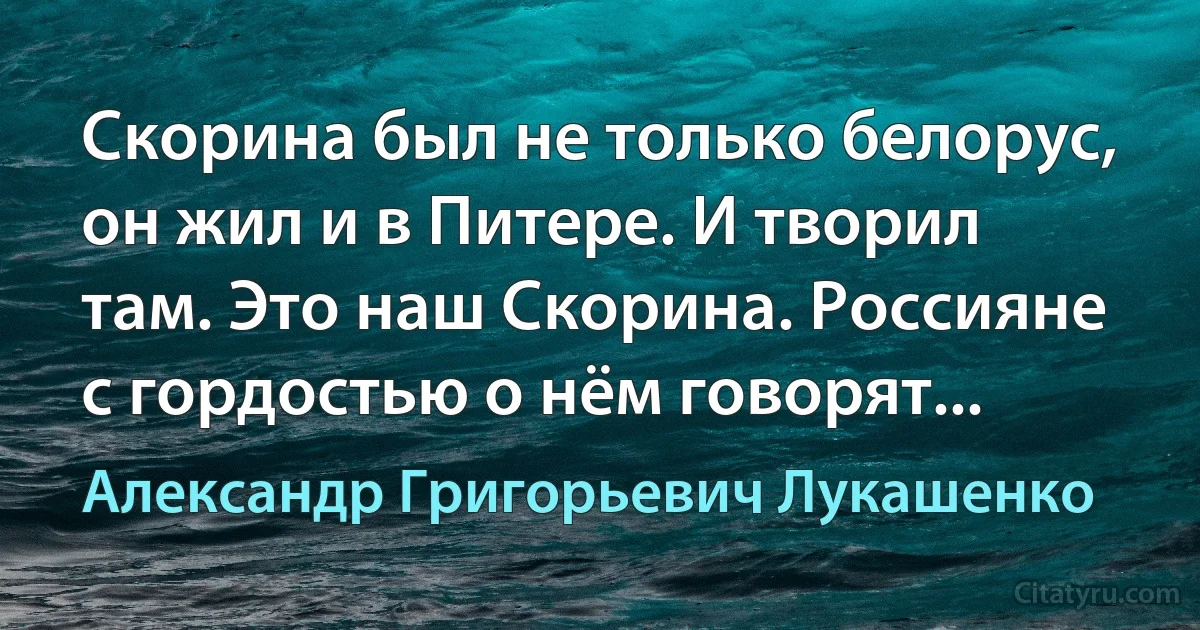 Скорина был не только белорус, он жил и в Питере. И творил там. Это наш Скорина. Россияне с гордостью о нём говорят... (Александр Григорьевич Лукашенко)