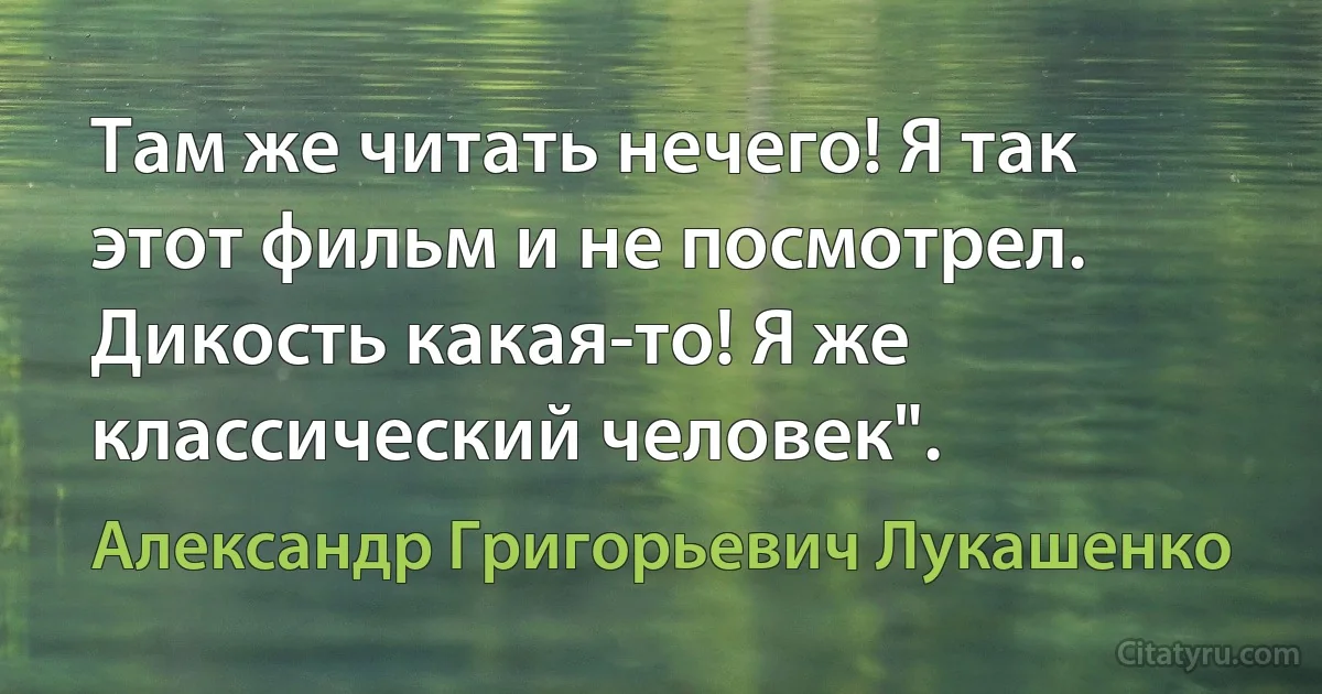 Там же читать нечего! Я так этот фильм и не посмотрел. Дикость какая-то! Я же классический человек". (Александр Григорьевич Лукашенко)