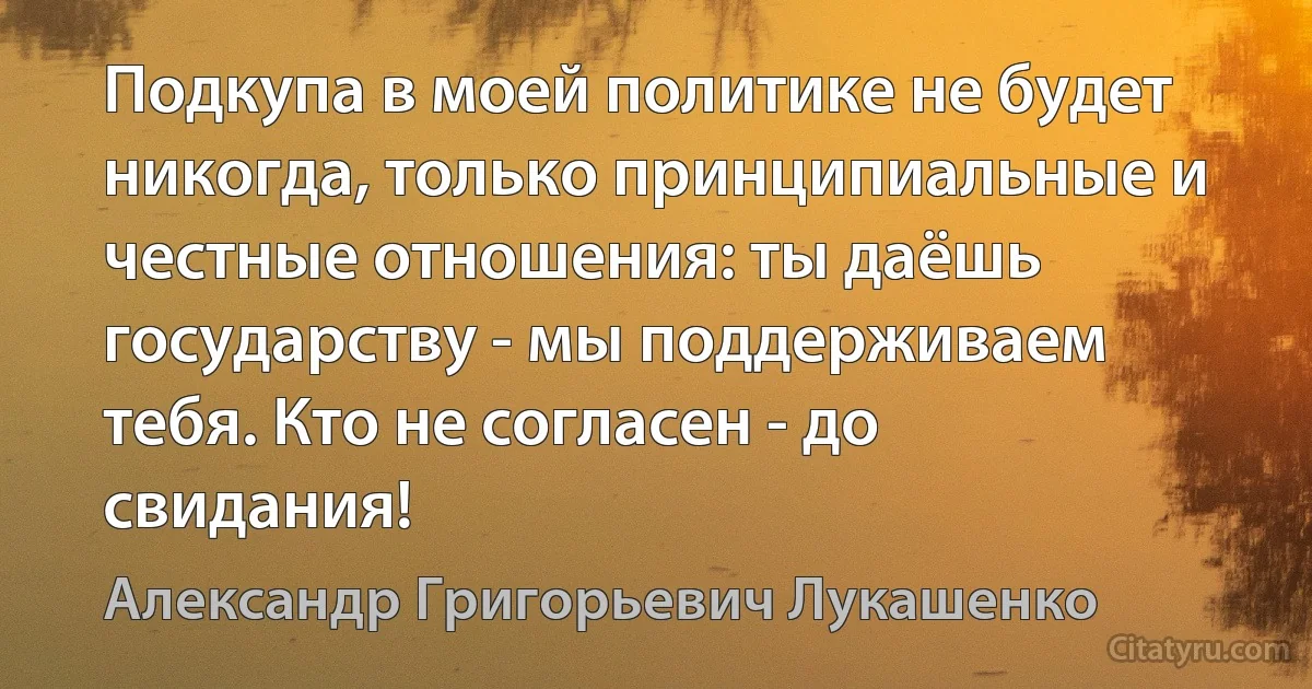 Подкупа в моей политике не будет никогда, только принципиальные и честные отношения: ты даёшь государству - мы поддерживаем тебя. Кто не согласен - до свидания! (Александр Григорьевич Лукашенко)