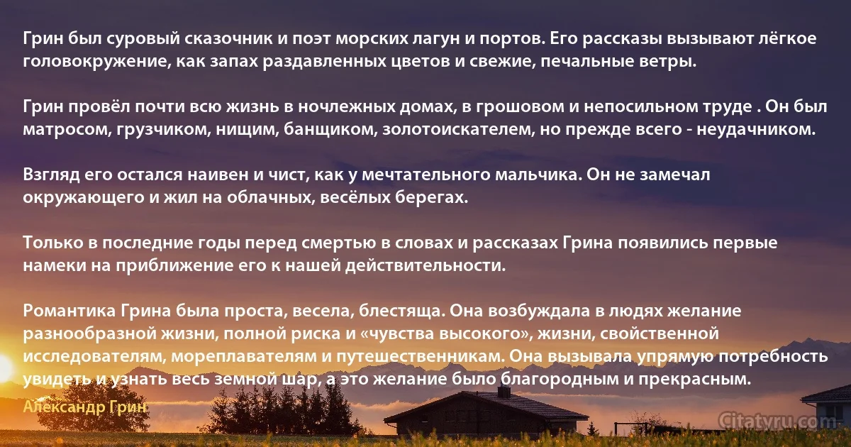 Грин был суровый сказочник и поэт морских лагун и портов. Его рассказы вызывают лёгкое головокружение, как запах раздавленных цветов и свежие, печальные ветры.

Грин провёл почти всю жизнь в ночлежных домах, в грошовом и непосильном труде . Он был матросом, грузчиком, нищим, банщиком, золотоискателем, но прежде всего - неудачником.

Взгляд его остался наивен и чист, как у мечтательного мальчика. Он не замечал окружающего и жил на облачных, весёлых берегах.

Только в последние годы перед смертью в словах и рассказах Грина появились первые намеки на приближение его к нашей действительности.

Романтика Грина была проста, весела, блестяща. Она возбуждала в людях желание разнообразной жизни, полной риска и «чувства высокого», жизни, свойственной исследователям, мореплавателям и путешественникам. Она вызывала упрямую потребность увидеть и узнать весь земной шар, а это желание было благородным и прекрасным. (Александр Грин)