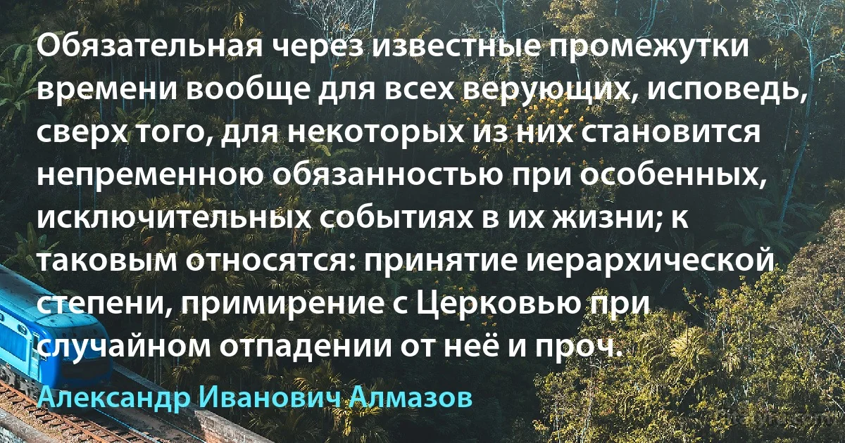 Обязательная через известные промежутки времени вообще для всех верующих, исповедь, сверх того, для некоторых из них становится непременною обязанностью при особенных, исключительных событиях в их жизни; к таковым относятся: принятие иерархической степени, примирение с Церковью при случайном отпадении от неё и проч. (Александр Иванович Алмазов)