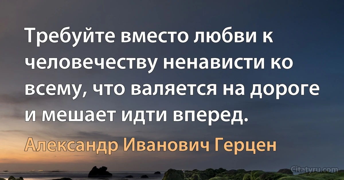 Требуйте вместо любви к человечеству ненависти ко всему, что валяется на дороге и мешает идти вперед. (Александр Иванович Герцен)