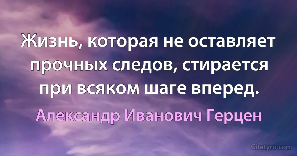 Жизнь, которая не оставляет прочных следов, стирается при всяком шаге вперед. (Александр Иванович Герцен)