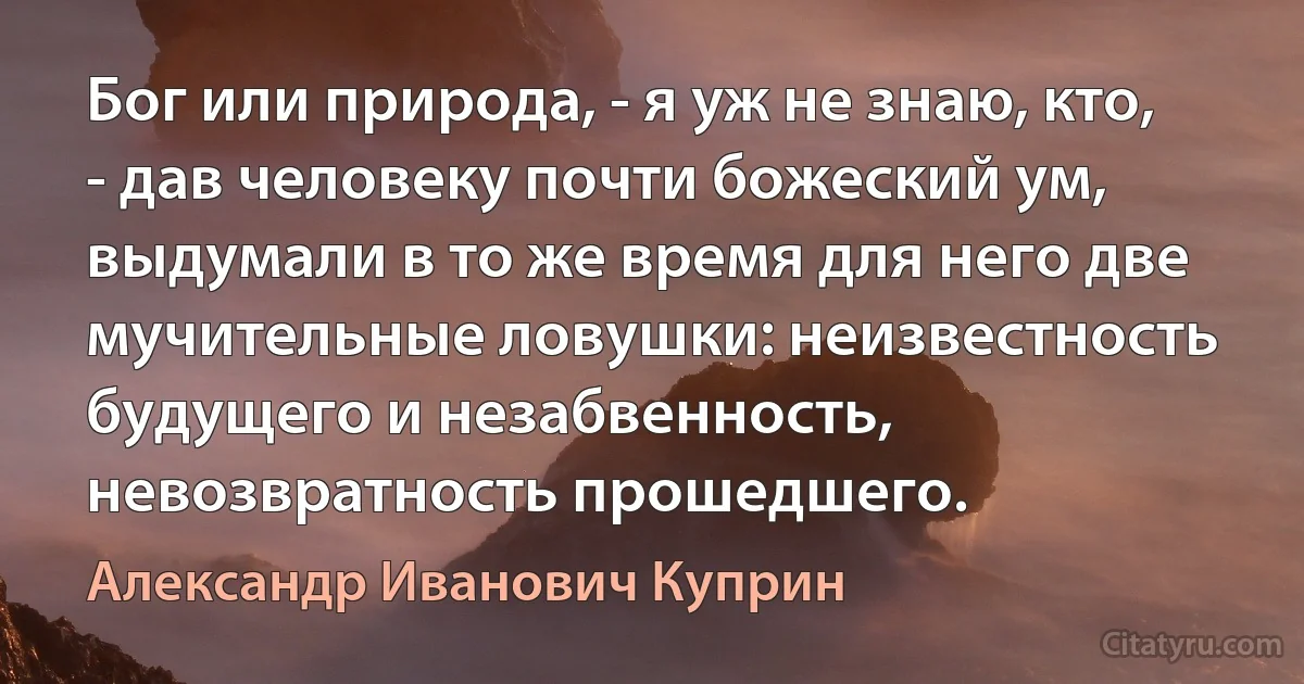 Бог или природа, - я уж не знаю, кто, - дав человеку почти божеский ум, выдумали в то же время для него две мучительные ловушки: неизвестность будущего и незабвенность, невозвратность прошедшего. (Александр Иванович Куприн)