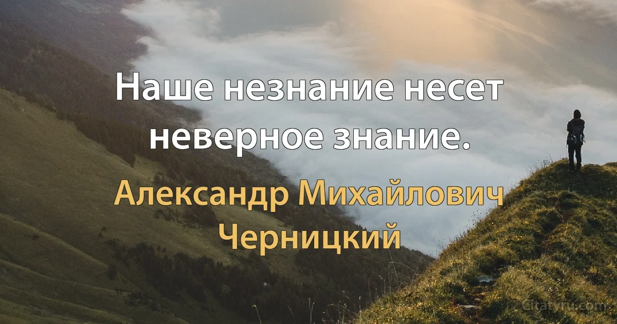 Наше незнание несет неверное знание. (Александр Михайлович Черницкий)