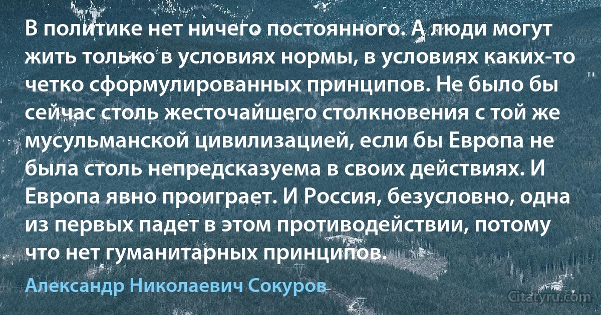 В политике нет ничего постоянного. А люди могут жить только в условиях нормы, в условиях каких-то четко сформулированных принципов. Не было бы сейчас столь жесточайшего столкновения с той же мусульманской цивилизацией, если бы Европа не была столь непредсказуема в своих действиях. И Европа явно проиграет. И Россия, безусловно, одна из первых падет в этом противодействии, потому что нет гуманитарных принципов. (Александр Николаевич Сокуров)