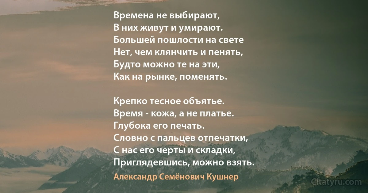 Времена не выбирают,
В них живут и умирают.
Большей пошлости на свете
Нет, чем клянчить и пенять,
Будто можно те на эти,
Как на рынке, поменять.

Крепко тесное объятье.
Время - кожа, а не платье.
Глубока его печать.
Словно с пальцев отпечатки,
С нас его черты и складки,
Приглядевшись, можно взять. (Александр Семёнович Кушнер)