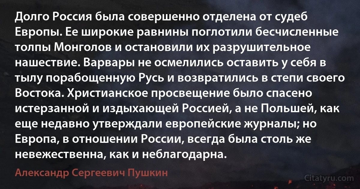 Долго Россия была совершенно отделена от судеб Европы. Ее широкие равнины поглотили бесчисленные толпы Монголов и остановили их разрушительное нашествие. Варвары не осмелились оставить у себя в тылу порабощенную Русь и возвратились в степи своего Востока. Христианское просвещение было спасено истерзанной и издыхающей Россией, а не Польшей, как еще недавно утверждали европейские журналы; но Европа, в отношении России, всегда была столь же невежественна, как и неблагодарна. (Александр Сергеевич Пушкин)