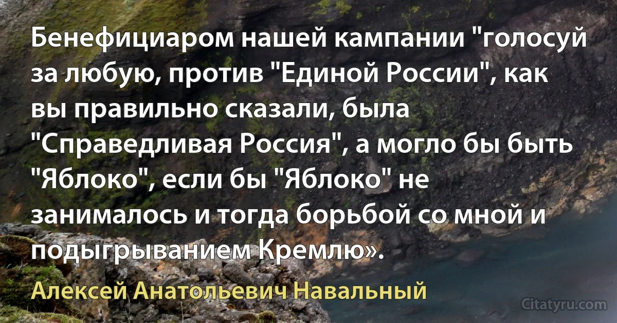 Бенефициаром нашей кампании "голосуй за любую, против "Единой России", как вы правильно сказали, была "Справедливая Россия", а могло бы быть "Яблоко", если бы "Яблоко" не занималось и тогда борьбой со мной и подыгрыванием Кремлю». (Алексей Анатольевич Навальный)