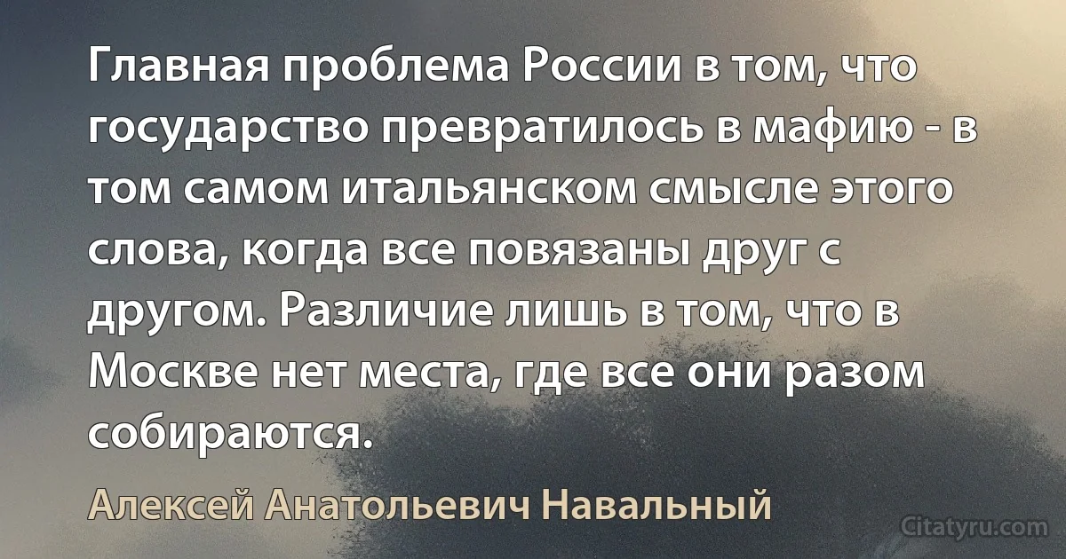 Главная проблема России в том, что государство превратилось в мафию - в том самом итальянском смысле этого слова, когда все повязаны друг с другом. Различие лишь в том, что в Москве нет места, где все они разом собираются. (Алексей Анатольевич Навальный)