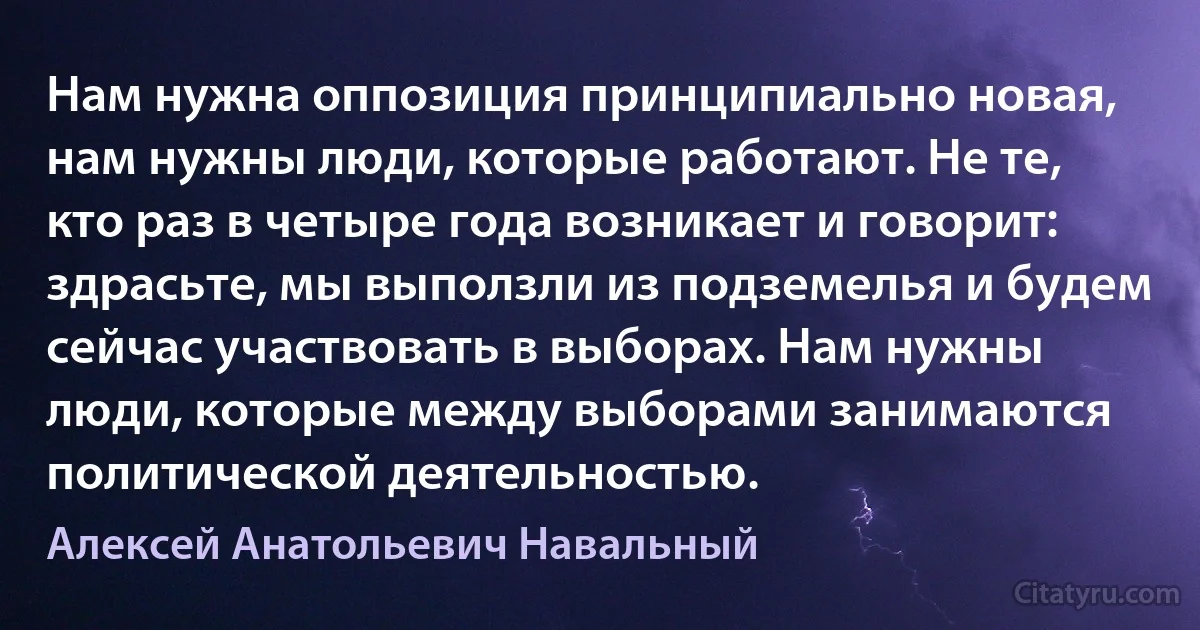 Нам нужна оппозиция принципиально новая, нам нужны люди, которые работают. Не те, кто раз в четыре года возникает и говорит: здрасьте, мы выползли из подземелья и будем сейчас участвовать в выборах. Нам нужны люди, которые между выборами занимаются политической деятельностью. (Алексей Анатольевич Навальный)