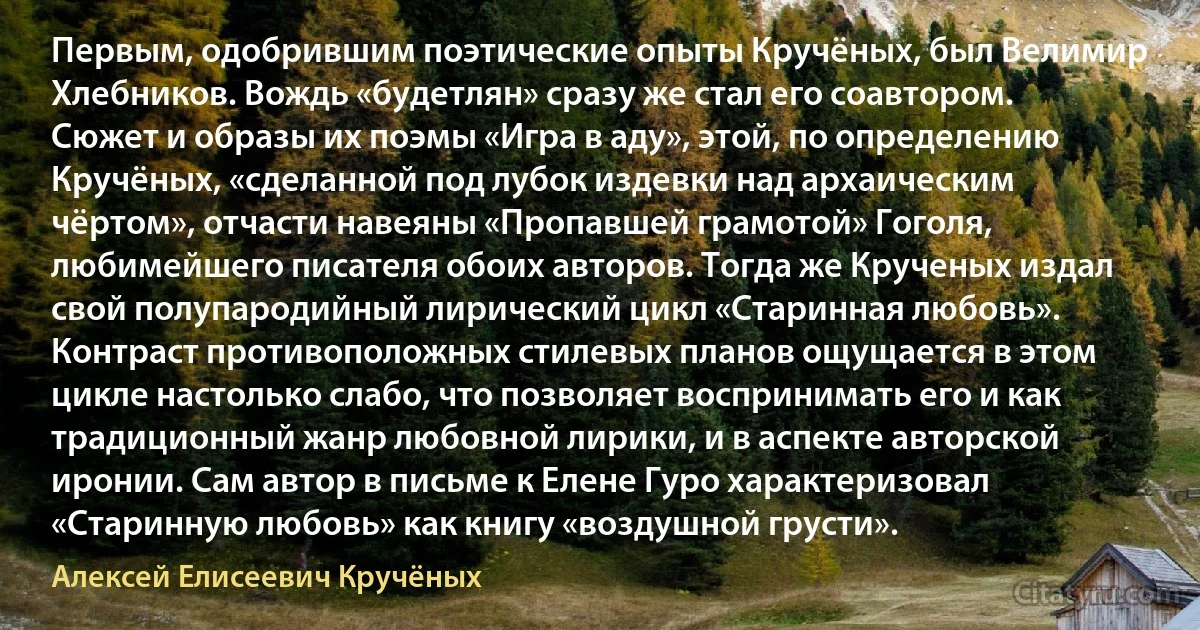 Первым, одобрившим поэтические опыты Кручёных, был Велимир Хлебников. Вождь «будетлян» сразу же стал его соавтором. Сюжет и образы их поэмы «Игра в аду», этой, по определению Кручёных, «сделанной под лубок издевки над архаическим чёртом», отчасти навеяны «Пропавшей грамотой» Гоголя, любимейшего писателя обоих авторов. Тогда же Крученых издал свой полупародийный лирический цикл «Старинная любовь». Контраст противоположных стилевых планов ощущается в этом цикле настолько слабо, что позволяет воспринимать его и как традиционный жанр любовной лирики, и в аспекте авторской иронии. Сам автор в письме к Елене Гуро характеризовал «Старинную любовь» как книгу «воздушной грусти». (Алексей Елисеевич Кручёных)