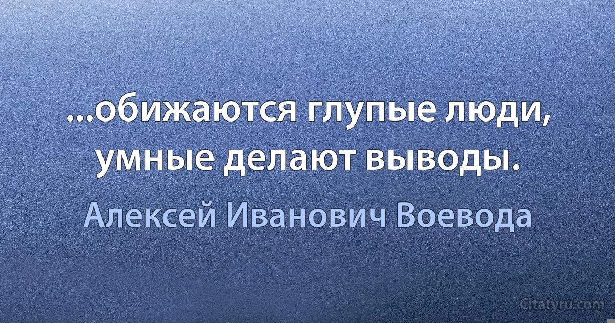 ...обижаются глупые люди, умные делают выводы. (Алексей Иванович Воевода)