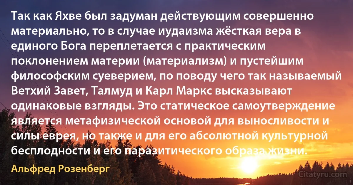 Так как Яхве был задуман действующим совершенно материально, то в случае иудаизма жёсткая вера в единого Бога переплетается с практическим поклонением материи (материализм) и пустейшим философским суеверием, по поводу чего так называемый Ветхий Завет, Талмуд и Карл Маркс высказывают одинаковые взгляды. Это статическое самоутверждение является метафизической основой для выносливости и силы еврея, но также и для его абсолютной культурной бесплодности и его паразитического образа жизни. (Альфред Розенберг)