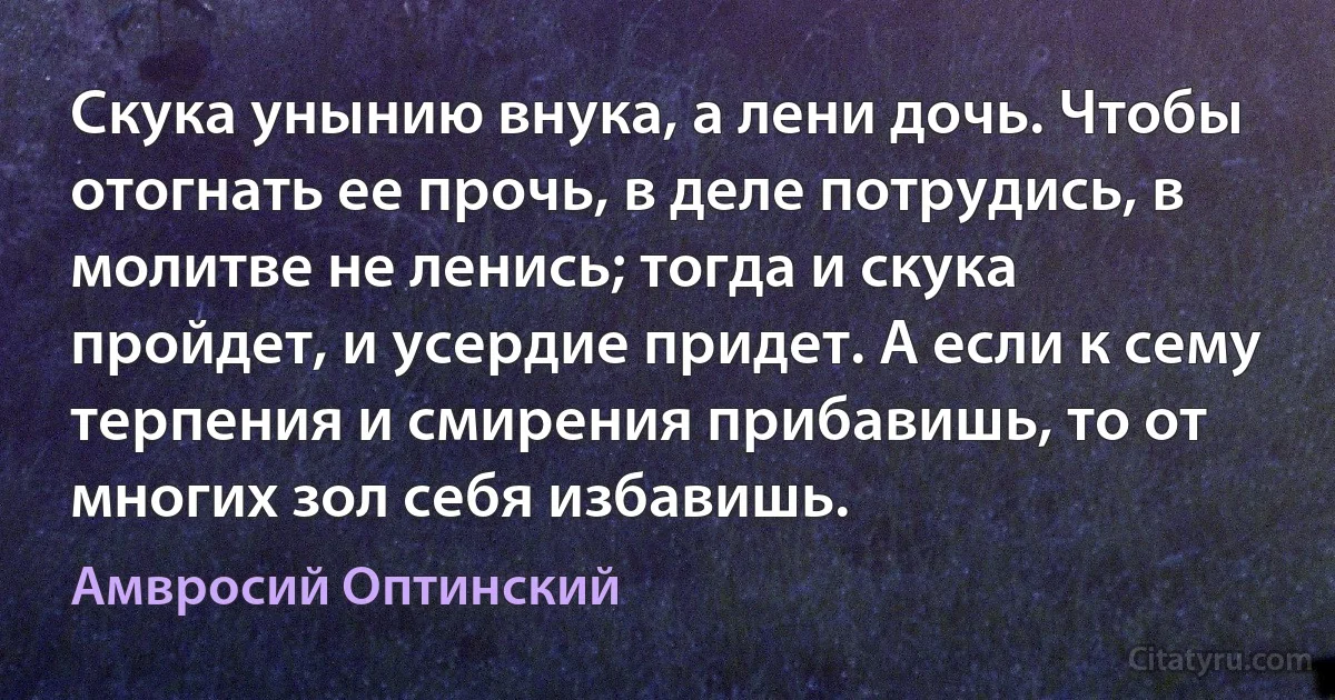 Скука унынию внука, а лени дочь. Чтобы отогнать ее прочь, в деле потрудись, в молитве не ленись; тогда и скука пройдет, и усердие придет. А если к сему терпения и смирения прибавишь, то от многих зол себя избавишь. (Амвросий Оптинский)