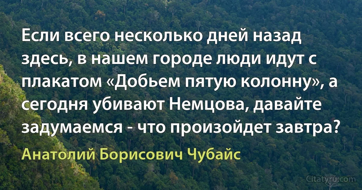 Если всего несколько дней назад здесь, в нашем городе люди идут с плакатом «Добьем пятую колонну», а сегодня убивают Немцова, давайте задумаемся - что произойдет завтра? (Анатолий Борисович Чубайс)