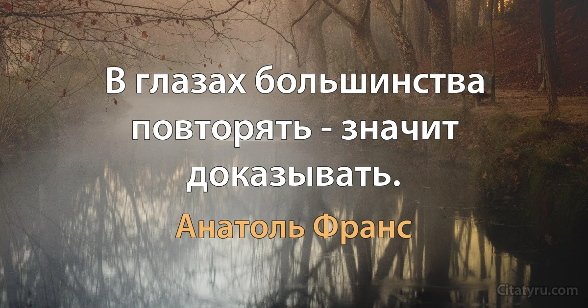 В глазах большинства повторять - значит доказывать. (Анатоль Франс)