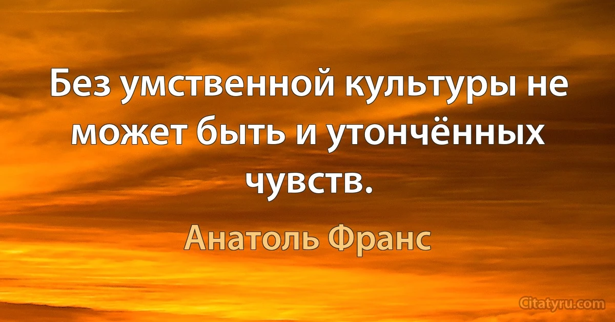 Без умственной культуры не может быть и утончённых чувств. (Анатоль Франс)