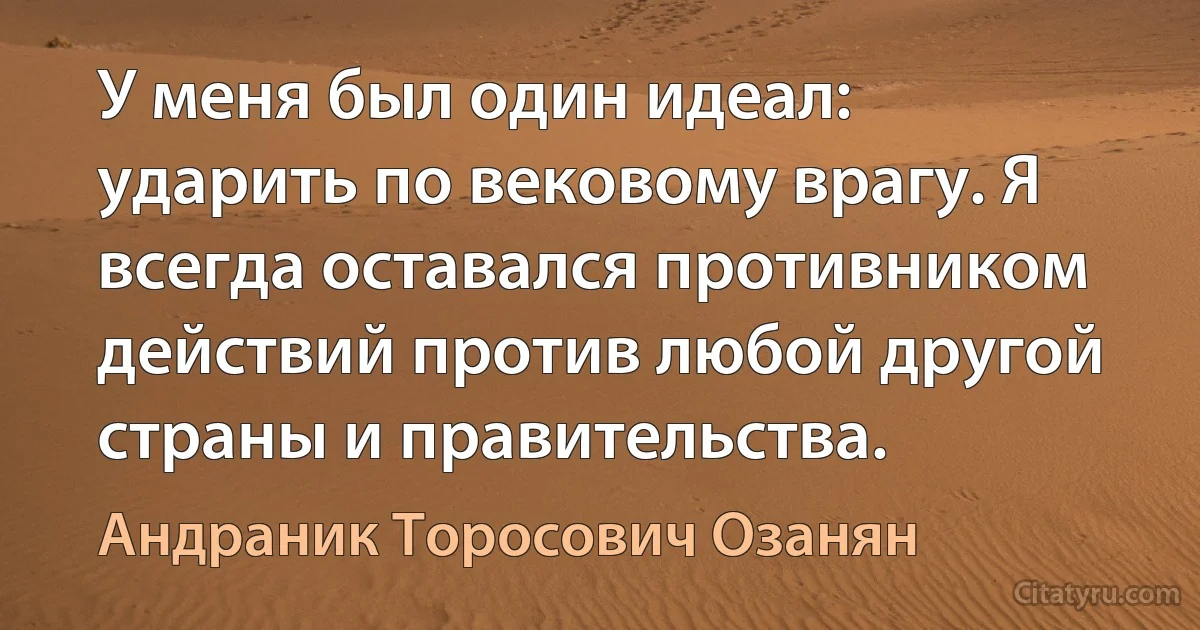 У меня был один идеал: ударить по вековому врагу. Я всегда оставался противником действий против любой другой страны и правительства. (Андраник Торосович Озанян)