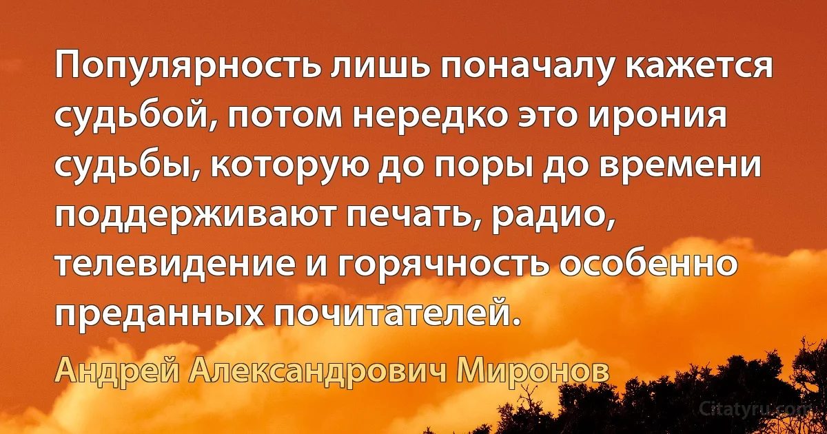 Популярность лишь поначалу кажется судьбой, потом нередко это ирония судьбы, которую до поры до времени поддерживают печать, радио, телевидение и горячность особенно преданных почитателей. (Андрей Александрович Миронов)