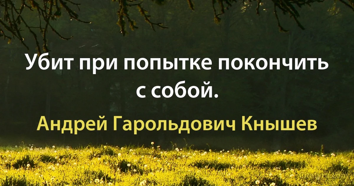 Убит при попытке покончить с собой. (Андрей Гарольдович Кнышев)