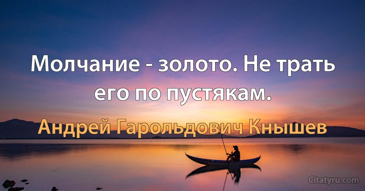 Молчание - золото. Не трать его по пустякам. (Андрей Гарольдович Кнышев)